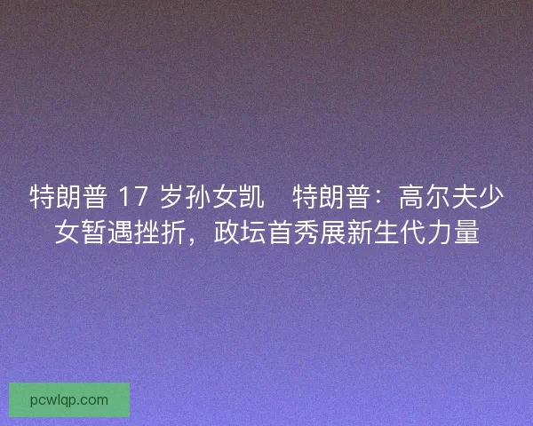 特朗普 17 岁孙女凯・特朗普：高尔夫少女暂遇挫折，政坛首秀展新生代力量
