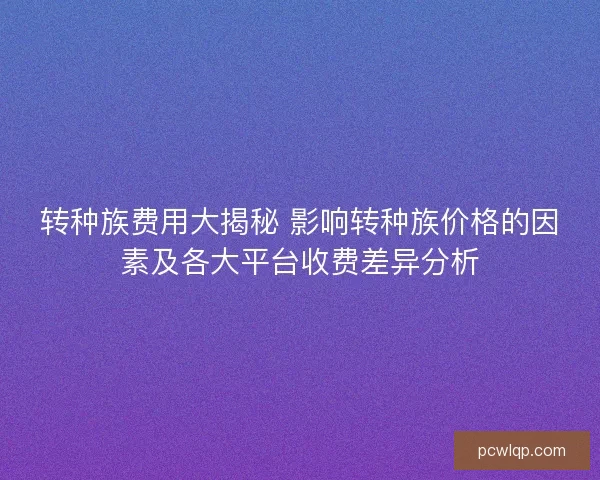 转种族费用大揭秘 影响转种族价格的因素及各大平台收费差异分析