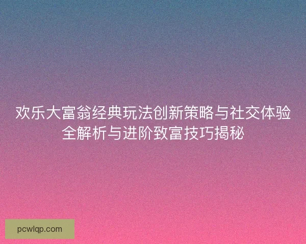 欢乐大富翁经典玩法创新策略与社交体验全解析与进阶致富技巧揭秘