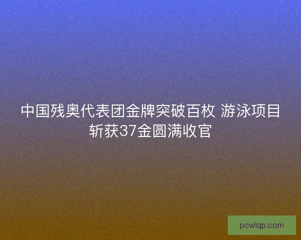 中国残奥代表团金牌突破百枚 游泳项目斩获37金圆满收官