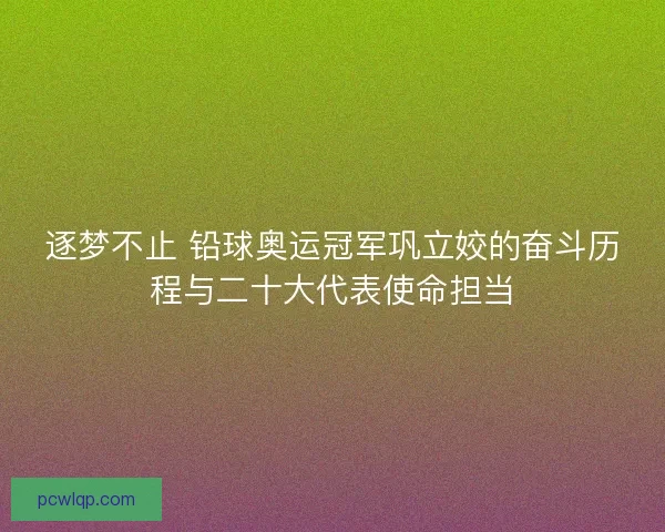 逐梦不止 铅球奥运冠军巩立姣的奋斗历程与二十大代表使命担当