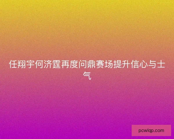 任翔宇何济霆再度问鼎赛场提升信心与士气