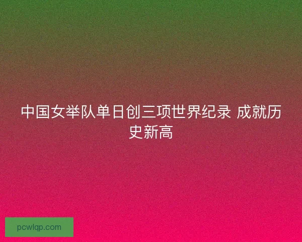 中国女举队单日创三项世界纪录 成就历史新高