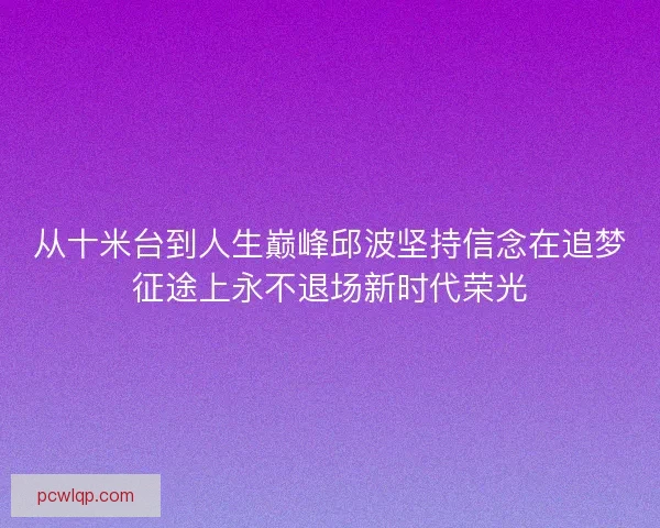 从十米台到人生巅峰邱波坚持信念在追梦征途上永不退场新时代荣光