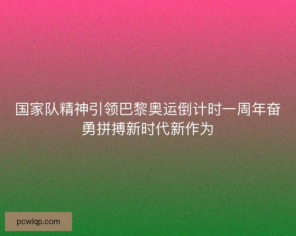 国家队精神引领巴黎奥运倒计时一周年奋勇拼搏新时代新作为