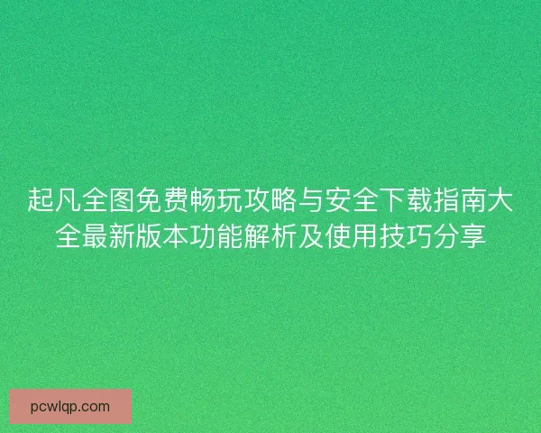 起凡全图免费畅玩攻略与安全下载指南大全最新版本功能解析及使用技巧分享