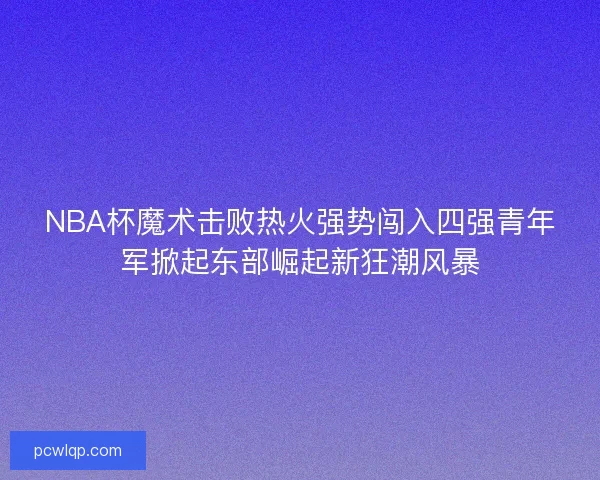 NBA杯魔术击败热火强势闯入四强青年军掀起东部崛起新狂潮风暴