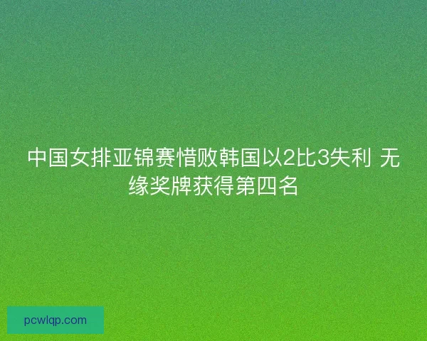 中国女排亚锦赛惜败韩国以2比3失利 无缘奖牌获得第四名