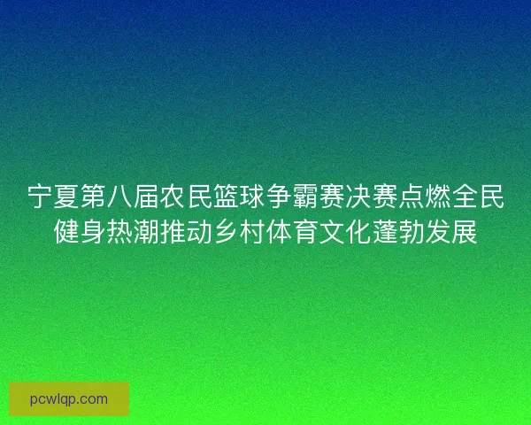 宁夏第八届农民篮球争霸赛决赛点燃全民健身热潮推动乡村体育文化蓬勃发展