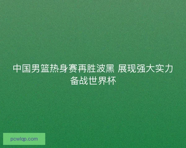 中国男篮热身赛再胜波黑 展现强大实力备战世界杯