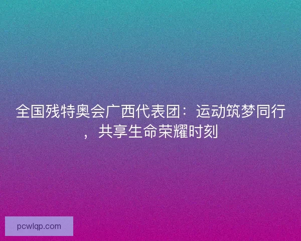 全国残特奥会广西代表团：运动筑梦同行，共享生命荣耀时刻