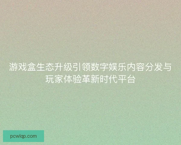游戏盒生态升级引领数字娱乐内容分发与玩家体验革新时代平台