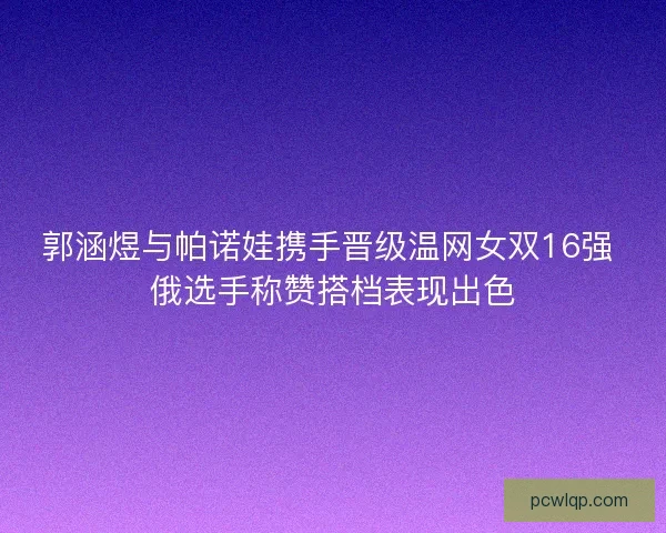 郭涵煜与帕诺娃携手晋级温网女双16强 俄选手称赞搭档表现出色