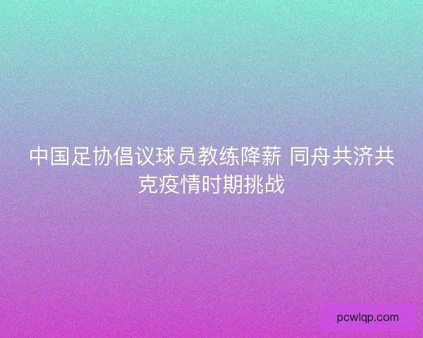 中国足协倡议球员教练降薪 同舟共济共克疫情时期挑战