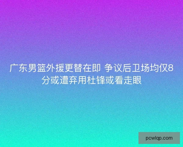 广东男篮外援更替在即 争议后卫场均仅8分或遭弃用杜锋或看走眼