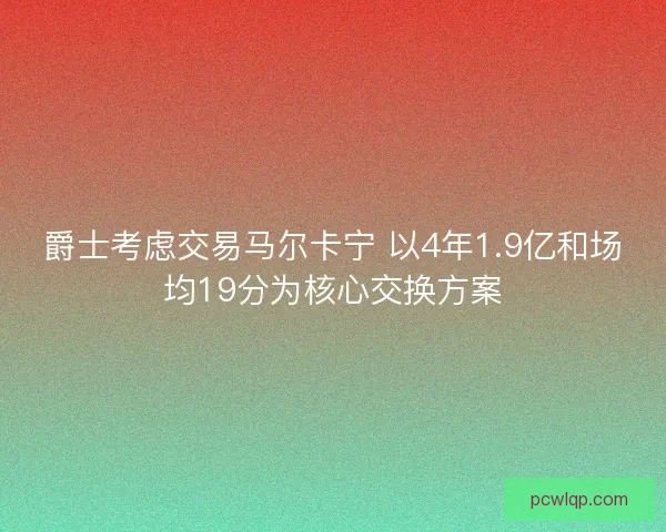 爵士考虑交易马尔卡宁 以4年1.9亿和场均19分为核心交换方案