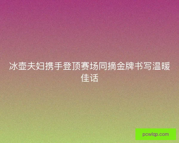 冰壶夫妇携手登顶赛场同摘金牌书写温暖佳话