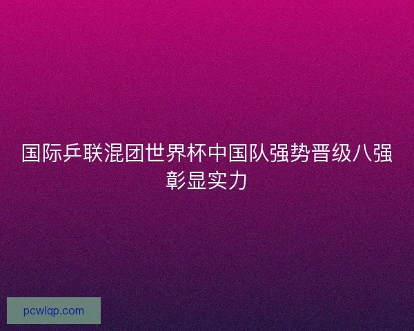 国际乒联混团世界杯中国队强势晋级八强彰显实力