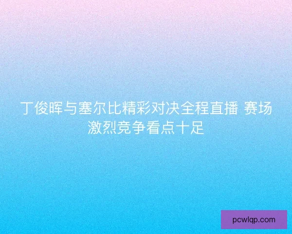 丁俊晖与塞尔比精彩对决全程直播 赛场激烈竞争看点十足