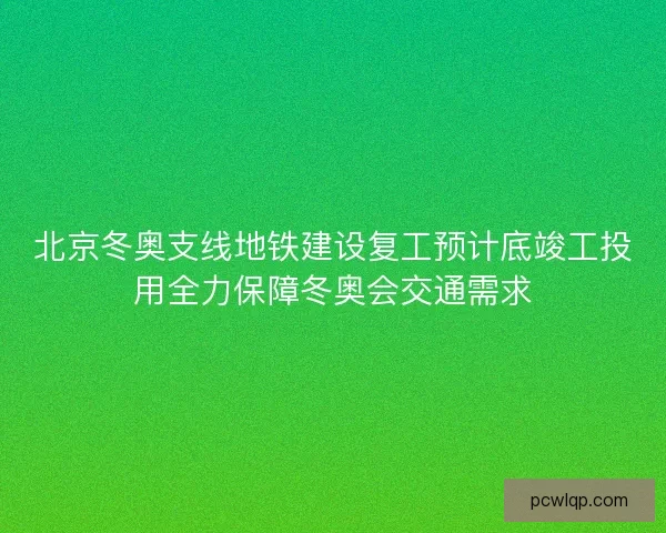 北京冬奥支线地铁建设复工预计底竣工投用全力保障冬奥会交通需求