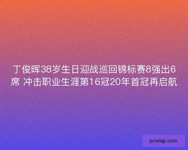 丁俊晖38岁生日迎战巡回锦标赛8强出6席 冲击职业生涯第16冠20年首冠再启航