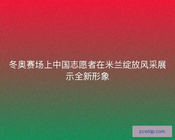 冬奥赛场上中国志愿者在米兰绽放风采展示全新形象