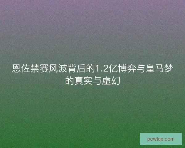 恩佐禁赛风波背后的1.2亿博弈与皇马梦的真实与虚幻